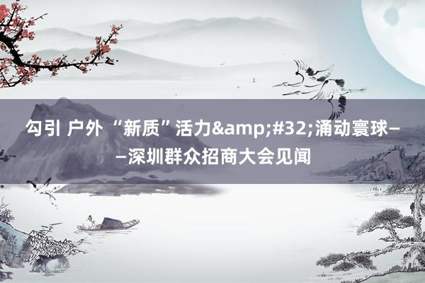 勾引 户外 “新质”活力&#32;涌动寰球——深圳群众招商大会见闻