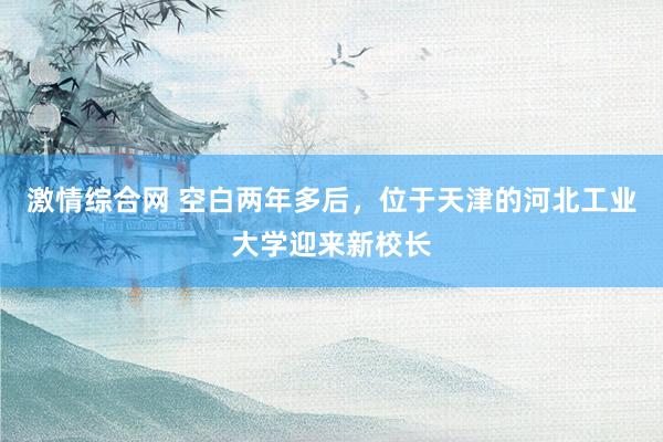 激情综合网 空白两年多后，位于天津的河北工业大学迎来新校长