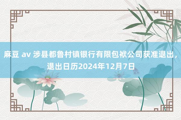麻豆 av 涉县都鲁村镇银行有限包袱公司获准退出，退出日历2024年12月7日