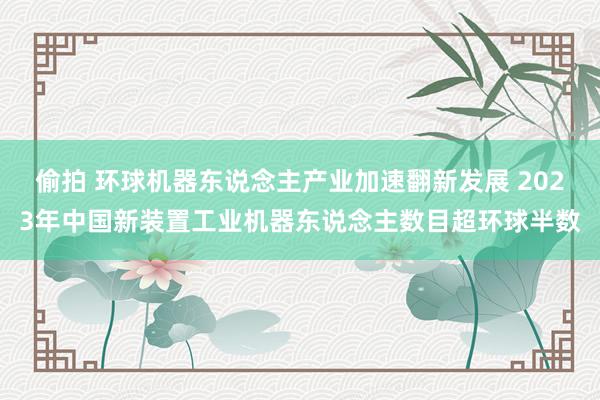 偷拍 环球机器东说念主产业加速翻新发展 2023年中国新装置工业机器东说念主数目超环球半数