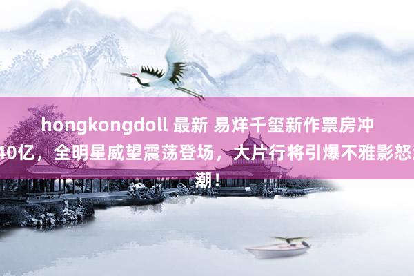 hongkongdoll 最新 易烊千玺新作票房冲击40亿，全明星威望震荡登场，大片行将引爆不雅影怒潮！
