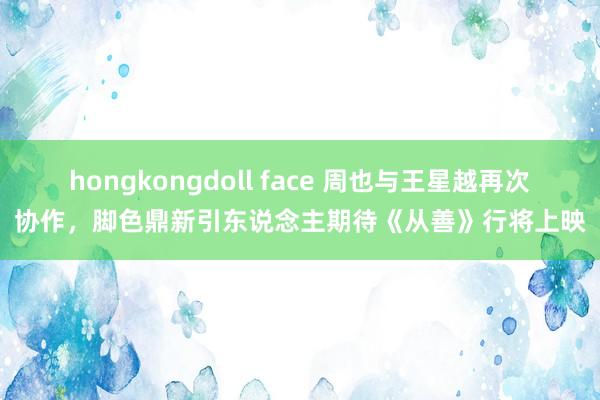 hongkongdoll face 周也与王星越再次协作，脚色鼎新引东说念主期待《从善》行将上映