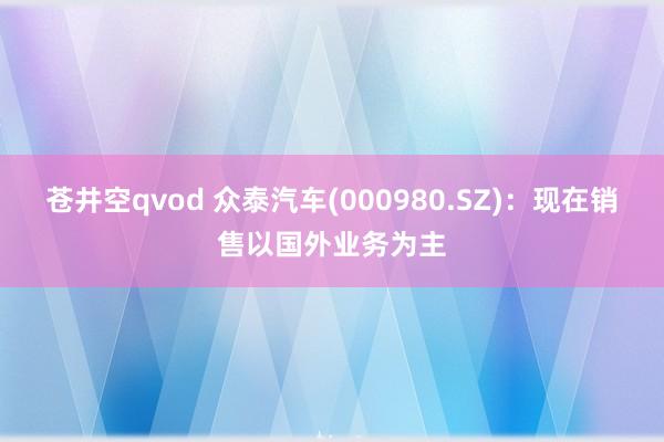 苍井空qvod 众泰汽车(000980.SZ)：现在销售以国外业务为主