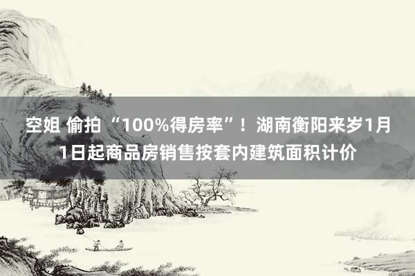 空姐 偷拍 “100%得房率”！湖南衡阳来岁1月1日起商品房销售按套内建筑面积计价
