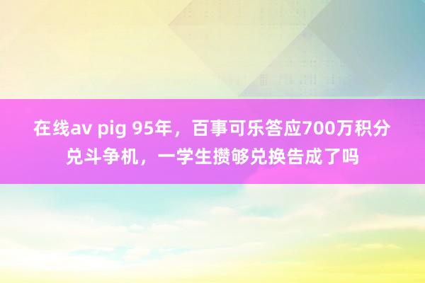 在线av pig 95年，百事可乐答应700万积分兑斗争机，一学生攒够兑换告成了吗