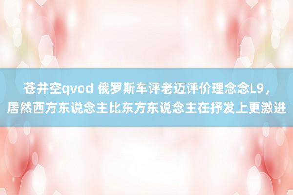 苍井空qvod 俄罗斯车评老迈评价理念念L9，居然西方东说念主比东方东说念主在抒发上更激进