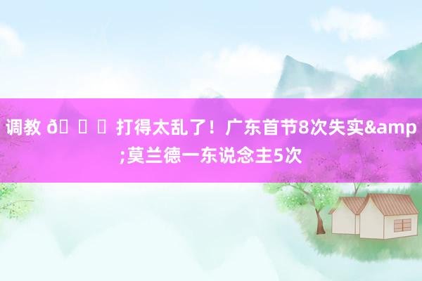 调教 😖打得太乱了！广东首节8次失实&莫兰德一东说念主5次