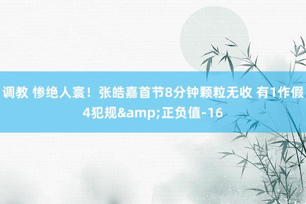 调教 惨绝人寰！张皓嘉首节8分钟颗粒无收 有1作假4犯规&正负值-16
