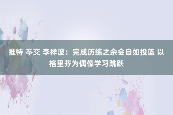推特 拳交 李祥波：完成历练之余会自如投篮 以格里芬为偶像学习跳跃