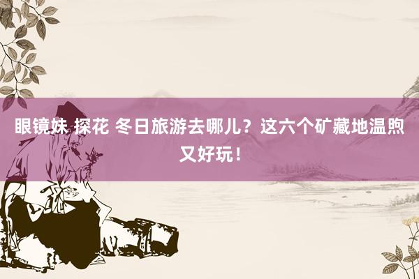 眼镜妹 探花 冬日旅游去哪儿？这六个矿藏地温煦又好玩！