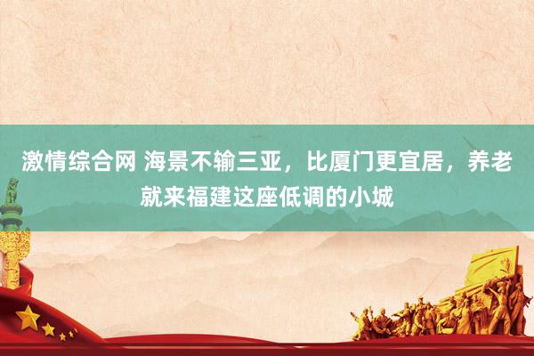激情综合网 海景不输三亚，比厦门更宜居，养老就来福建这座低调的小城
