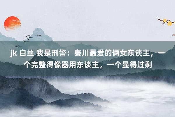jk 白丝 我是刑警：秦川最爱的俩女东谈主，一个完整得像器用东谈主，一个显得过剩