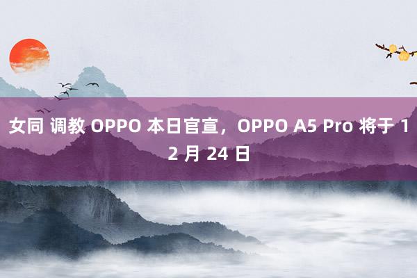 女同 调教 OPPO 本日官宣，OPPO A5 Pro 将于 12 月 24 日