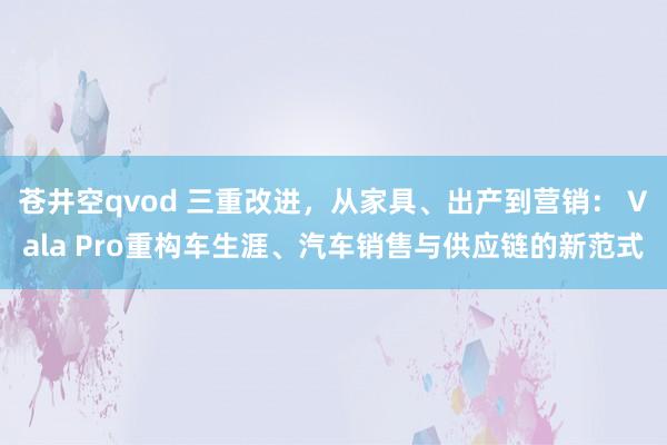 苍井空qvod 三重改进，从家具、出产到营销： Vala Pro重构车生涯、汽车销售与供应链的新范式