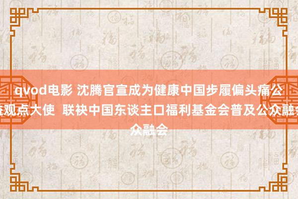qvod电影 沈腾官宣成为健康中国步履偏头痛公益观点大使  联袂中国东谈主口福利基金会普及公众融会