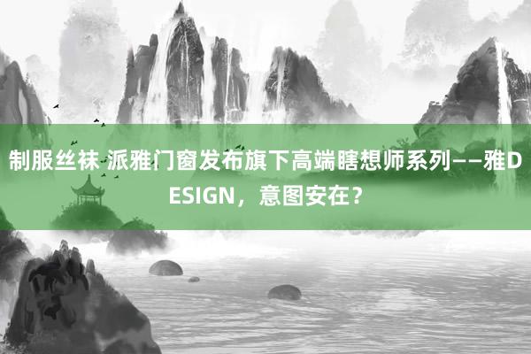 制服丝袜 派雅门窗发布旗下高端瞎想师系列——雅DESIGN，意图安在？