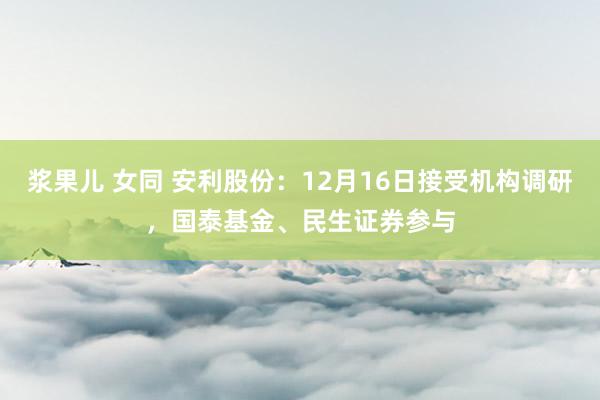 浆果儿 女同 安利股份：12月16日接受机构调研，国泰基金、民生证券参与