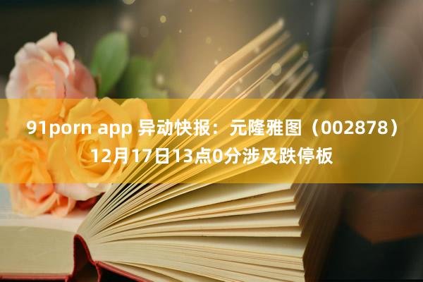91porn app 异动快报：元隆雅图（002878）12月17日13点0分涉及跌停板