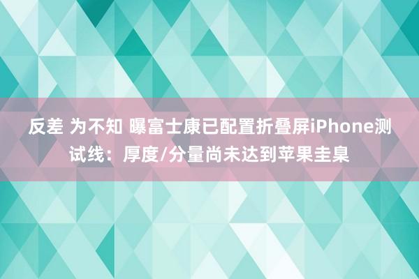 反差 为不知 曝富士康已配置折叠屏iPhone测试线：厚度/分量尚未达到苹果圭臬