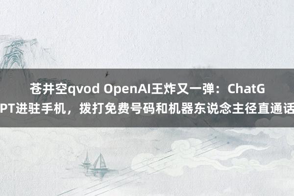 苍井空qvod OpenAI王炸又一弹：ChatGPT进驻手机，拨打免费号码和机器东说念主径直通话