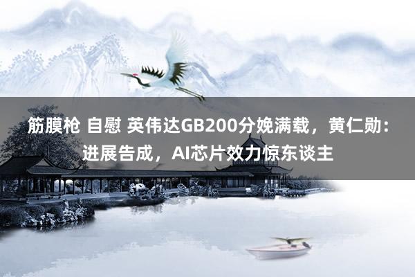 筋膜枪 自慰 英伟达GB200分娩满载，黄仁勋：进展告成，AI芯片效力惊东谈主