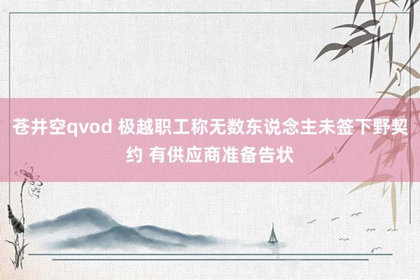 苍井空qvod 极越职工称无数东说念主未签下野契约 有供应商准备告状