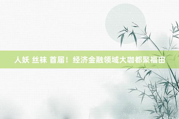 人妖 丝袜 首届！经济金融领域大咖都聚福田
