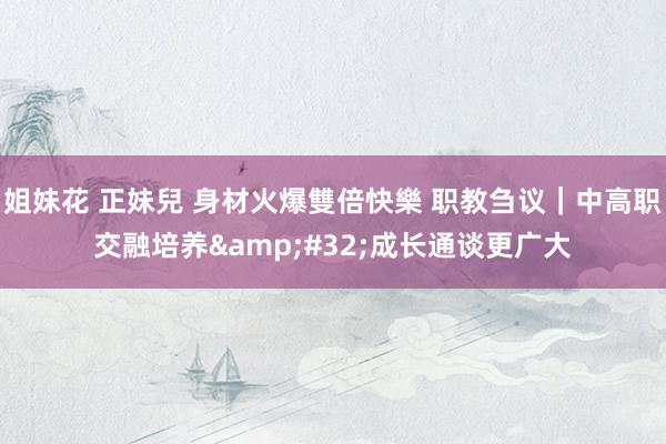 姐妹花 正妹兒 身材火爆雙倍快樂 职教刍议｜中高职交融培养&#32;成长通谈更广大