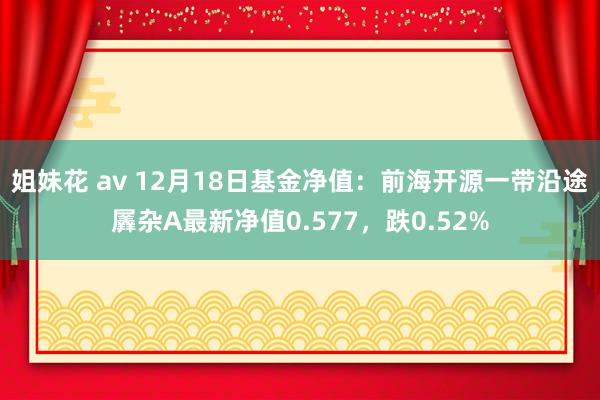 姐妹花 av 12月18日基金净值：前海开源一带沿途羼杂A最新净值0.577，跌0.52%