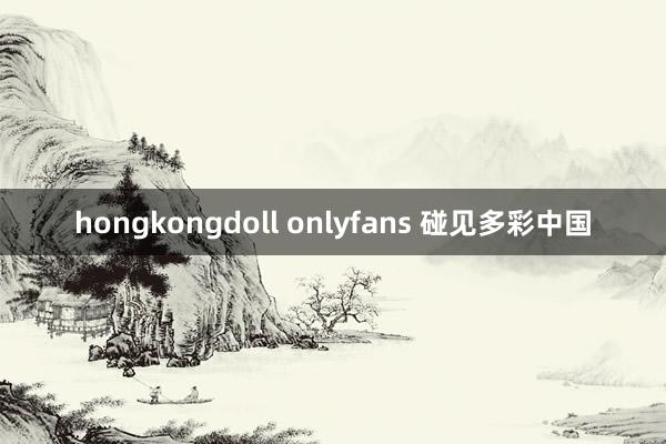 hongkongdoll onlyfans 碰见多彩中国