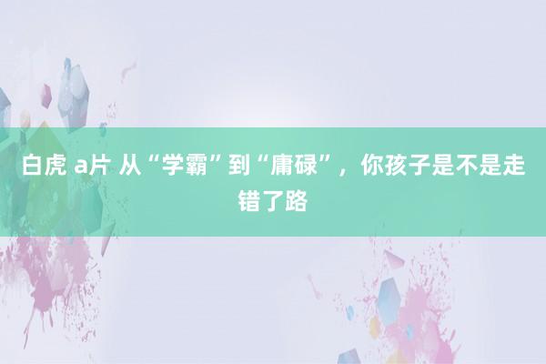 白虎 a片 从“学霸”到“庸碌”，你孩子是不是走错了路