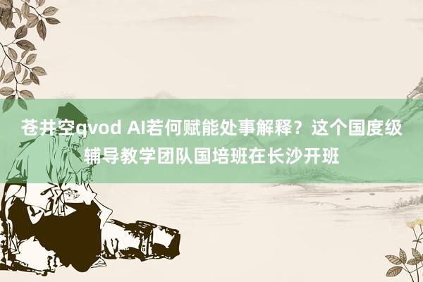 苍井空qvod AI若何赋能处事解释？这个国度级辅导教学团队国培班在长沙开班