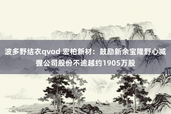波多野结衣qvod 宏柏新材：鼓励新余宝隆野心减握公司股份不逾越约1905万股