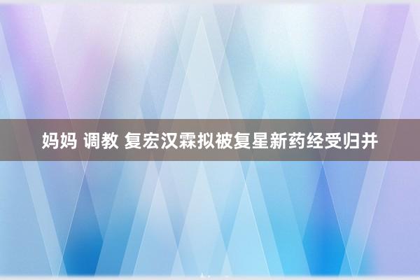 妈妈 调教 复宏汉霖拟被复星新药经受归并