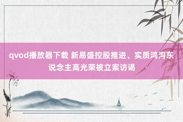 qvod播放器下载 新易盛控股推进、实质鸿沟东说念主高光荣被立案访谒