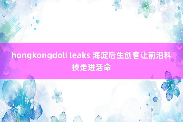 hongkongdoll leaks 海淀后生创客让前沿科技走进活命