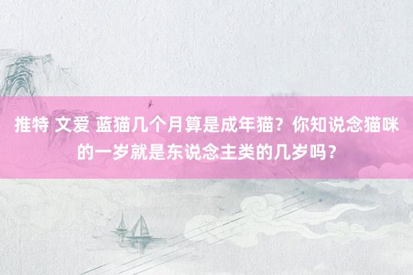 推特 文爱 蓝猫几个月算是成年猫？你知说念猫咪的一岁就是东说念主类的几岁吗？