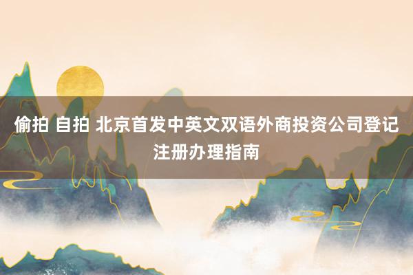 偷拍 自拍 北京首发中英文双语外商投资公司登记注册办理指南