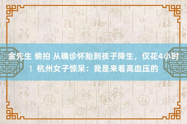 金先生 偷拍 从确诊怀胎到孩子降生，仅花4小时！杭州女子惊呆：我是来看高血压的
