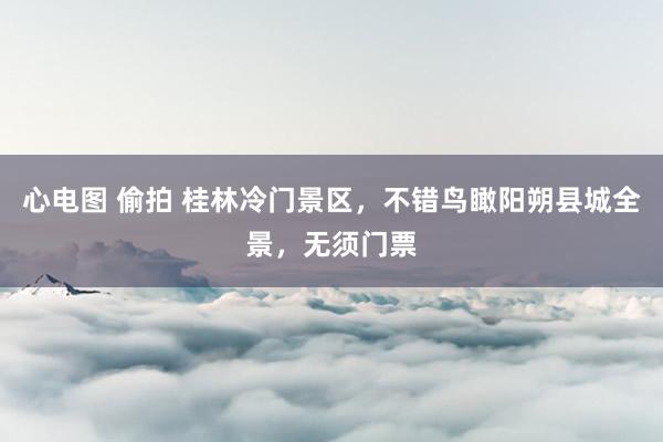 心电图 偷拍 桂林冷门景区，不错鸟瞰阳朔县城全景，无须门票