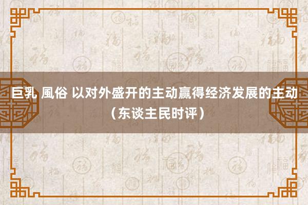 巨乳 風俗 以对外盛开的主动赢得经济发展的主动（东谈主民时评）