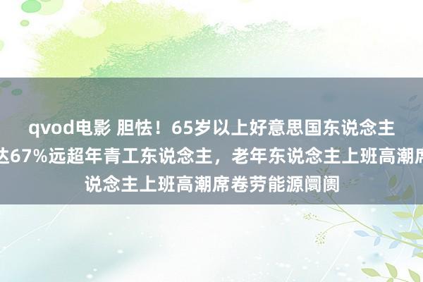 qvod电影 胆怯！65岁以上好意思国东说念主使命舒心度高达67%远超年青工东说念主，老年东说念主上班高潮席卷劳能源阛阓
