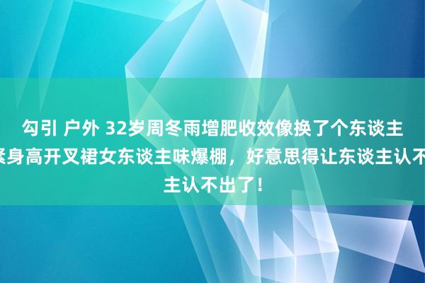 勾引 户外 32岁周冬雨增肥收效像换了个东谈主！穿紧身高开叉裙女东谈主味爆棚，好意思得让东谈主认不出了！