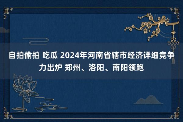 自拍偷拍 吃瓜 2024年河南省辖市经济详细竞争力出炉 郑州、洛阳、南阳领跑
