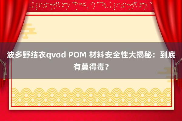 波多野结衣qvod POM 材料安全性大揭秘：到底有莫得毒？