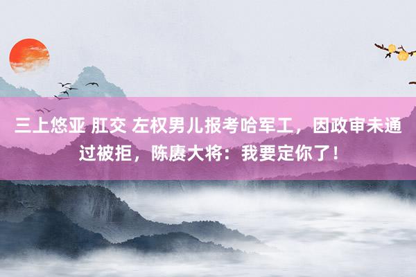 三上悠亚 肛交 左权男儿报考哈军工，因政审未通过被拒，陈赓大将：我要定你了！