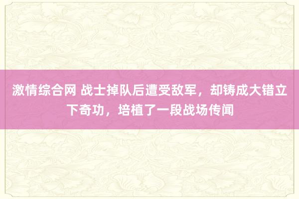 激情综合网 战士掉队后遭受敌军，却铸成大错立下奇功，培植了一段战场传闻