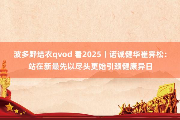 波多野结衣qvod 看2025丨诺诚健华崔霁松：站在新最先以尽头更始引颈健康异日