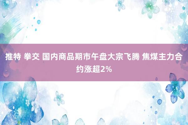 推特 拳交 国内商品期市午盘大宗飞腾 焦煤主力合约涨超2%