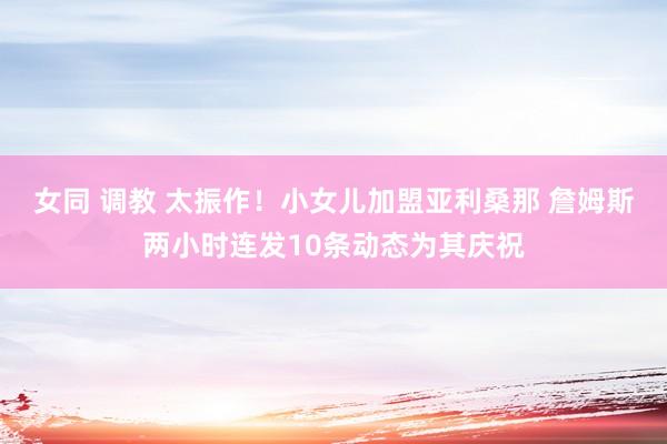 女同 调教 太振作！小女儿加盟亚利桑那 詹姆斯两小时连发10条动态为其庆祝
